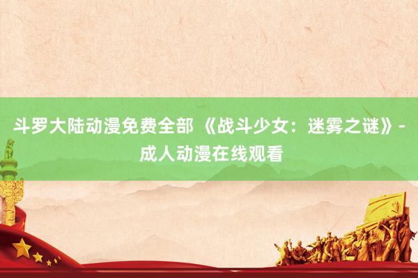 斗罗大陆动漫免费全部 《战斗少女：迷雾之谜》- 成人动漫在线观看
