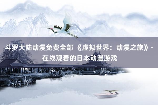 斗罗大陆动漫免费全部 《虚拟世界：动漫之旅》- 在线观看的日本动漫游戏